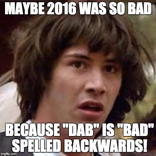 And it all went downhill from there... | MAYBE 2016 WAS SO BAD; BECAUSE "DAB" IS "BAD" SPELLED BACKWARDS! | image tagged in memes,conspiracy keanu,new years,funny,funny memes | made w/ Imgflip meme maker