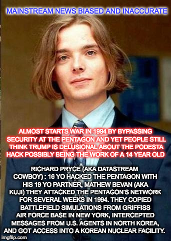 Never underestimate the power of youth with time to kill and something to prove | MAINSTREAM NEWS BIASED AND INACCURATE; ALMOST STARTS WAR IN 1994 BY BYPASSING SECURITY AT THE PENTAGON AND YET PEOPLE STILL THINK TRUMP IS DELUSIONAL ABOUT THE PODESTA HACK POSSIBLY BEING THE WORK OF A 14 YEAR OLD; RICHARD PRYCE (AKA DATASTREAM COWBOY) : 16 YO HACKED THE PENTAGON
WITH HIS 19 YO PARTNER, MATHEW BEVAN (AKA KUJI) THEY ATTACKED THE PENTAGON’S NETWORK FOR SEVERAL WEEKS IN 1994. THEY COPIED BATTLEFIELD SIMULATIONS FROM GRIFFISS AIR FORCE BASE IN NEW YORK, INTERCEPTED MESSAGES FROM U.S. AGENTS IN NORTH KOREA, AND GOT ACCESS INTO A KOREAN NUCLEAR FACILITY. | image tagged in mainstream media,biased media,podesta,cnn sucks,donald trump | made w/ Imgflip meme maker