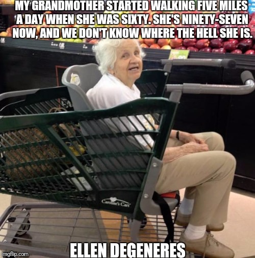 Old lady | MY GRANDMOTHER STARTED WALKING FIVE MILES A DAY WHEN SHE WAS SIXTY. SHE'S NINETY-SEVEN NOW, AND WE DON'T KNOW WHERE THE HELL SHE IS. ELLEN DEGENERES | image tagged in old lady | made w/ Imgflip meme maker