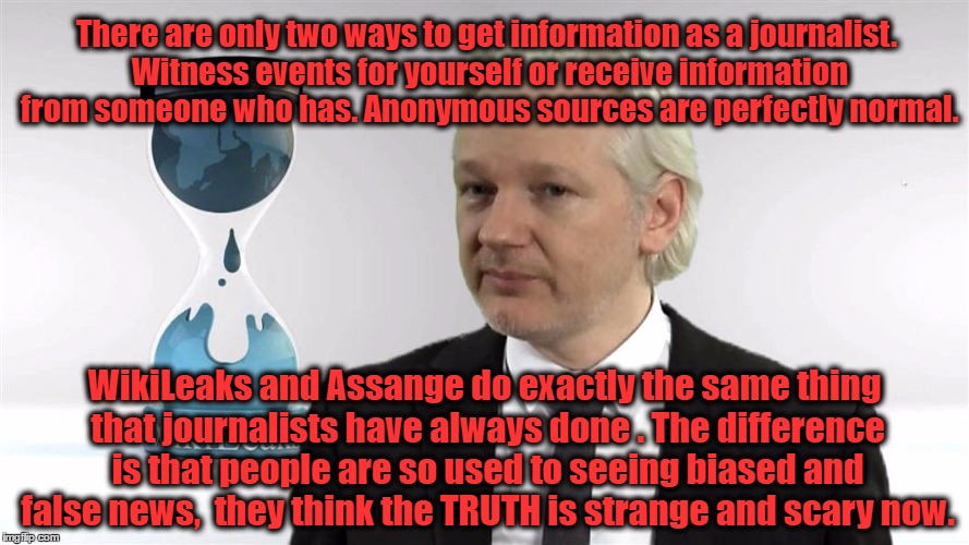 Julian Assange |  There are only two ways to get information as a journalist. Witness events for yourself or receive information from someone who has. Anonymous sources are perfectly normal. WikiLeaks and Assange do exactly the same thing that journalists have always done . The difference is that people are so used to seeing biased and false news,  they think the TRUTH is strange and scary now. | image tagged in julian assange | made w/ Imgflip meme maker