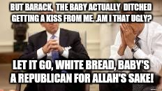 Obama and Biden | BUT BARACK,  THE BABY ACTUALLY  DITCHED GETTING A KISS FROM ME. .AM I THAT UGLY? LET IT GO, WHITE BREAD, BABY'S A REPUBLICAN FOR ALLAH'S SAKE! | image tagged in obama and biden | made w/ Imgflip meme maker