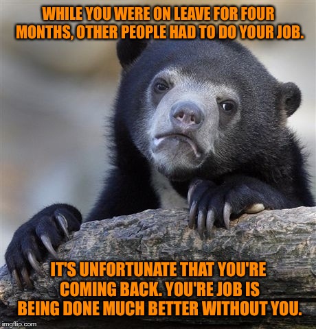Confession Bear Meme | WHILE YOU WERE ON LEAVE FOR FOUR MONTHS, OTHER PEOPLE HAD TO DO YOUR JOB. IT'S UNFORTUNATE THAT YOU'RE COMING BACK. YOU'RE JOB IS BEING DONE MUCH BETTER WITHOUT YOU. | image tagged in memes,confession bear | made w/ Imgflip meme maker