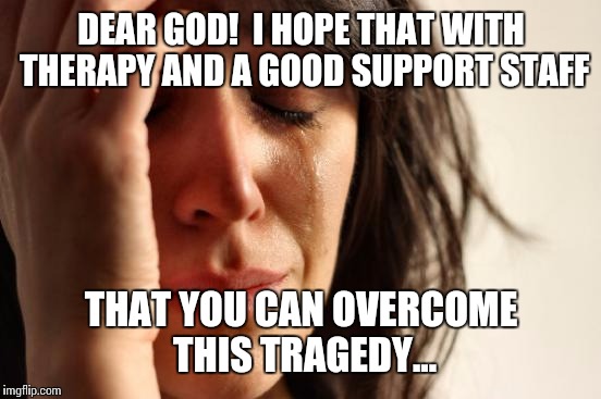 First World Problems Meme | DEAR GOD!  I HOPE THAT WITH THERAPY AND A GOOD SUPPORT STAFF THAT YOU CAN OVERCOME THIS TRAGEDY... | image tagged in memes,first world problems | made w/ Imgflip meme maker