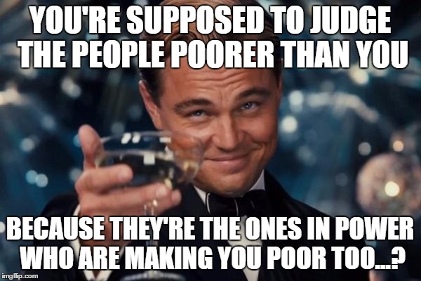 Leonardo Dicaprio Cheers Meme | YOU'RE SUPPOSED TO JUDGE THE PEOPLE POORER THAN YOU BECAUSE THEY'RE THE ONES IN POWER WHO ARE MAKING YOU POOR TOO...? | image tagged in memes,leonardo dicaprio cheers | made w/ Imgflip meme maker