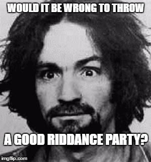 charles manson | WOULD IT BE WRONG TO THROW; A GOOD RIDDANCE PARTY? | image tagged in charles manson | made w/ Imgflip meme maker
