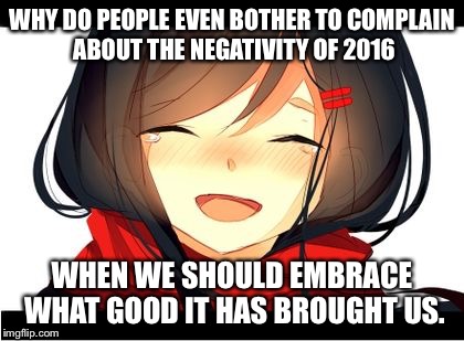 Happy Crying | WHY DO PEOPLE EVEN BOTHER TO COMPLAIN ABOUT THE NEGATIVITY OF 2016; WHEN WE SHOULD EMBRACE WHAT GOOD IT HAS BROUGHT US. | image tagged in happy crying | made w/ Imgflip meme maker