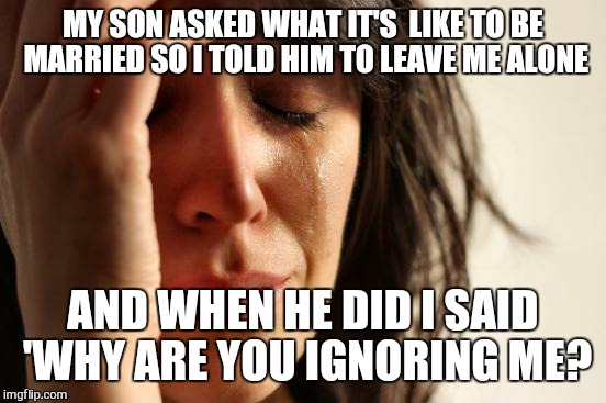 First World Problems | MY SON ASKED WHAT IT'S  LIKE TO BE MARRIED SO I TOLD HIM TO LEAVE ME ALONE; AND WHEN HE DID I SAID 'WHY ARE YOU IGNORING ME? | image tagged in memes,first world problems | made w/ Imgflip meme maker