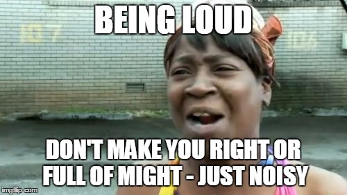 Ain't Nobody Got Time For That Meme | BEING LOUD DON'T MAKE YOU RIGHT OR FULL OF MIGHT - JUST NOISY | image tagged in memes,aint nobody got time for that | made w/ Imgflip meme maker
