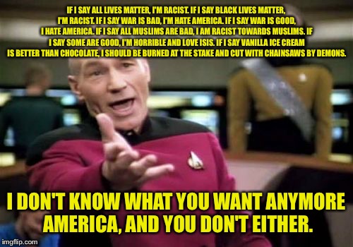 Smart=Peace boi. | IF I SAY ALL LIVES MATTER, I'M RACIST. IF I SAY BLACK LIVES MATTER, I'M RACIST. IF I SAY WAR IS BAD, I'M HATE AMERICA. IF I SAY WAR IS GOOD, I HATE AMERICA. IF I SAY ALL MUSLIMS ARE BAD, I AM RACIST TOWARDS MUSLIMS. IF I SAY SOME ARE GOOD, I'M HORRIBLE AND LOVE ISIS. IF I SAY VANILLA ICE CREAM IS BETTER THAN CHOCOLATE, I SHOULD BE BURNED AT THE STAKE AND CUT WITH CHAINSAWS BY DEMONS. I DON'T KNOW WHAT YOU WANT ANYMORE AMERICA, AND YOU DON'T EITHER. | image tagged in memes,picard wtf,america,dank memes,funny memes | made w/ Imgflip meme maker