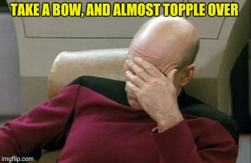 Captain Picard Facepalm Meme | TAKE A BOW, AND ALMOST TOPPLE OVER | image tagged in memes,captain picard facepalm | made w/ Imgflip meme maker
