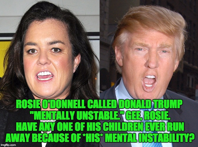 Rosie O'Donnell vs. Donald Trump | ROSIE O'DONNELL CALLED DONALD TRUMP "MENTALLY UNSTABLE." GEE, ROSIE. HAVE ANY ONE OF HIS CHILDREN EVER RUN AWAY BECAUSE OF *HIS* MENTAL INSTABILITY? | image tagged in rosie o'donnell vs donald trump | made w/ Imgflip meme maker