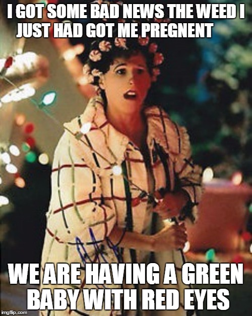 I GOT SOME BAD NEWS THE WEED I JUST HAD GOT ME PREGNENT; WE ARE HAVING A GREEN BABY WITH RED EYES | image tagged in molly shannon --- betty lou who | made w/ Imgflip meme maker