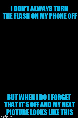 Every single time | I DON'T ALWAYS TURN THE FLASH ON MY PHONE OFF; BUT WHEN I DO I FORGET THAT IT'S OFF AND MY NEXT PICTURE LOOKS LIKE THIS | image tagged in black background,memes | made w/ Imgflip meme maker