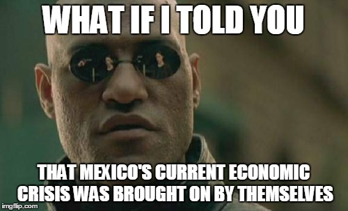 It's about time some one called them out | WHAT IF I TOLD YOU; THAT MEXICO'S CURRENT ECONOMIC CRISIS WAS BROUGHT ON BY THEMSELVES | image tagged in memes,matrix morpheus | made w/ Imgflip meme maker