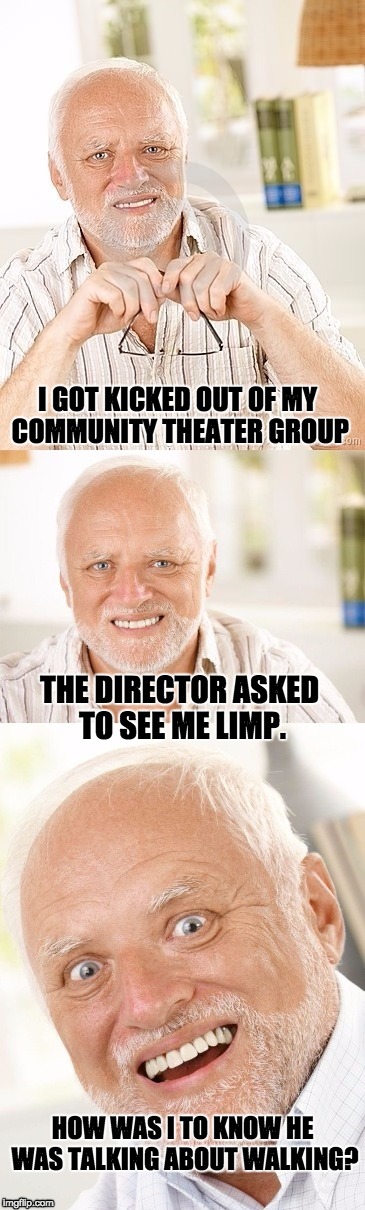 Hide the pun Harold | I GOT KICKED OUT OF MY COMMUNITY THEATER GROUP; THE DIRECTOR ASKED TO SEE ME LIMP. HOW WAS I TO KNOW HE WAS TALKING ABOUT WALKING? | image tagged in hide the pun harold | made w/ Imgflip meme maker