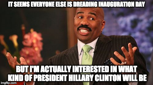 Steve Harvey | IT SEEMS EVERYONE ELSE IS DREADING INAUGURATION DAY; BUT I'M ACTUALLY INTERESTED IN WHAT KIND OF PRESIDENT HILLARY CLINTON WILL BE | image tagged in memes,steve harvey | made w/ Imgflip meme maker