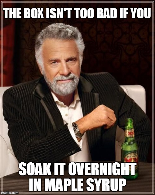 The Most Interesting Man In The World Meme | THE BOX ISN'T TOO BAD IF YOU SOAK IT OVERNIGHT IN MAPLE SYRUP | image tagged in memes,the most interesting man in the world | made w/ Imgflip meme maker