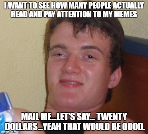 10 Guy Meme | I WANT TO SEE HOW MANY PEOPLE ACTUALLY READ AND PAY ATTENTION TO MY MEMES; MAIL ME...LET'S SAY... TWENTY DOLLARS...YEAH THAT WOULD BE GOOD. | image tagged in memes,10 guy | made w/ Imgflip meme maker