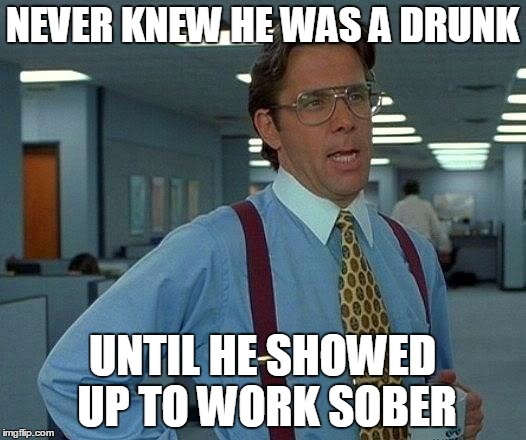 That Would Be Great | NEVER KNEW HE WAS A DRUNK; UNTIL HE SHOWED UP TO WORK SOBER | image tagged in memes,that would be great | made w/ Imgflip meme maker