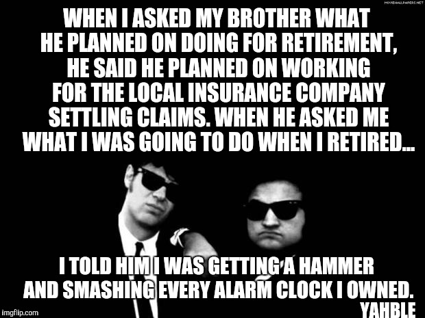 Blues Brothers | WHEN I ASKED MY BROTHER WHAT HE PLANNED ON DOING FOR RETIREMENT, HE SAID HE PLANNED ON WORKING FOR THE LOCAL INSURANCE COMPANY SETTLING CLAIMS. WHEN HE ASKED ME WHAT I WAS GOING TO DO WHEN I RETIRED... I TOLD HIM I WAS GETTING A HAMMER AND SMASHING EVERY ALARM CLOCK I OWNED. YAHBLE | image tagged in blues brothers | made w/ Imgflip meme maker
