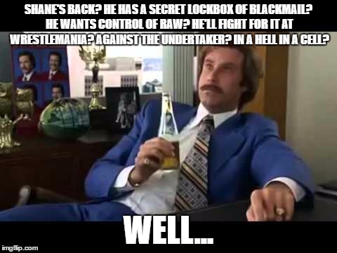 Well That Escalated Quickly Meme | SHANE'S BACK? HE HAS A SECRET LOCKBOX OF BLACKMAIL? HE WANTS CONTROL OF RAW? HE'LL FIGHT FOR IT AT WRESTLEMANIA? AGAINST THE UNDERTAKER? IN A HELL IN A CELL? WELL... | image tagged in memes,well that escalated quickly | made w/ Imgflip meme maker