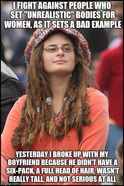 College Liberal Meme | I FIGHT AGAINST PEOPLE WHO SET "UNREALISTIC" BODIES FOR WOMEN, AS IT SETS A BAD EXAMPLE; YESTERDAY I BROKE UP WITH MY BOYFRIEND BECAUSE HE DIDN'T HAVE A SIX-PACK, A FULL HEAD OF HAIR, WASN'T REALLY TALL, AND NOT SERIOUS AT ALL | image tagged in memes,college liberal | made w/ Imgflip meme maker