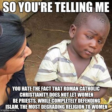 Third World Skeptical Kid Meme | SO YOU'RE TELLING ME YOU HATE THE FACT THAT ROMAN CATHOLIC CHRISTIANITY DOES NOT LET WOMEN BE PRIESTS, WHILE COMPLETELY DEFENDING ISLAM, THE | image tagged in memes,third world skeptical kid | made w/ Imgflip meme maker