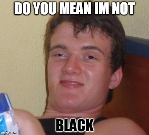 10 Guy Meme | DO YOU MEAN IM NOT; BLACK | image tagged in memes,10 guy | made w/ Imgflip meme maker