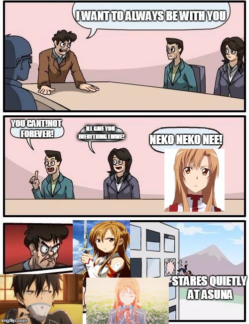 Sword Art Online{}Asuna and KIRITO and board~Meeting | I WANT TO ALWAYS BE WITH YOU; YOU CANT!NOT FOREVER! ILL GIVE YOU EVERYTHING I HAVE! NEKO NEKO NEE! STARES QUIETLY AT ASUNA | image tagged in memes,boardroom meeting suggestion,anime,sword art online,funny,neko neko nee | made w/ Imgflip meme maker