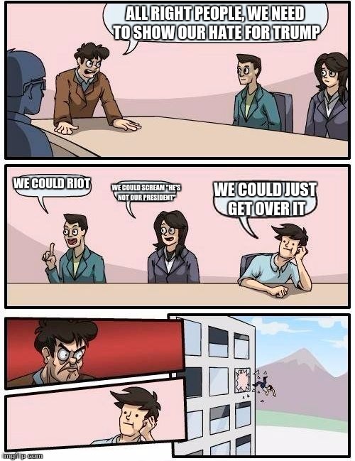 Boardroom Meeting Suggestion Meme | ALL RIGHT PEOPLE, WE NEED TO SHOW OUR HATE FOR TRUMP; WE COULD RIOT; WE COULD SCREAM "HE'S NOT OUR PRESIDENT"; WE COULD JUST GET OVER IT | image tagged in memes,boardroom meeting suggestion | made w/ Imgflip meme maker
