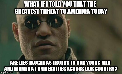 Matrix Morpheus | WHAT IF I TOLD YOU THAT THE GREATEST THREAT TO AMERICA TODAY; ARE LIES TAUGHT AS TRUTHS TO OUR YOUNG MEN AND WOMEN AT UNIVERSITIES ACROSS OUR COUNTRY? | image tagged in memes,matrix morpheus | made w/ Imgflip meme maker