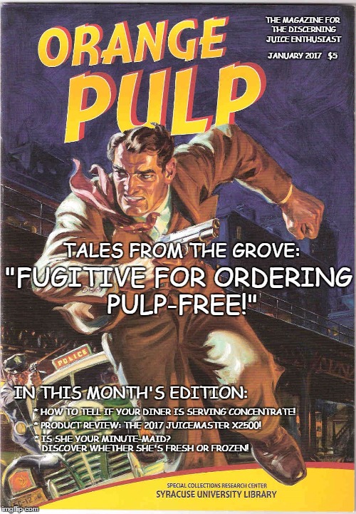 I squeezed her fruit and now she's "wining" | THE MAGAZINE FOR THE DISCERNING JUICE ENTHUSIAST; JANUARY 2017   $5; TALES FROM THE GROVE:; "FUGITIVE FOR ORDERING PULP-FREE!"; IN THIS MONTH'S EDITION:; * HOW TO TELL IF YOUR DINER IS SERVING CONCENTRATE! * PRODUCT REVIEW: THE 2017 JUICEMASTER X2500! * IS SHE YOUR MINUTE-MAID? DISCOVER WHETHER SHE'S FRESH OR FROZEN! | image tagged in pulp art week,not fiction,orange juice | made w/ Imgflip meme maker