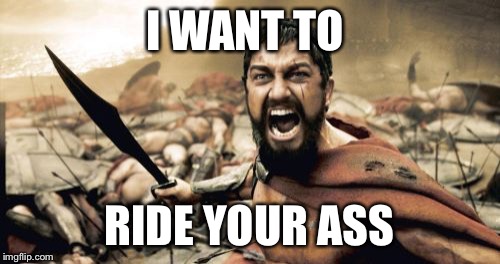 Sparta Leonidas Meme | I WANT TO RIDE YOUR ASS | image tagged in memes,sparta leonidas | made w/ Imgflip meme maker