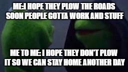 Evil kermit | ME:I HOPE THEY PLOW THE ROADS SOON PEOPLE GOTTA WORK AND STUFF; ME TO ME: I HOPE THEY DON'T PLOW IT SO WE CAN STAY HOME ANOTHER DAY | image tagged in evil kermit | made w/ Imgflip meme maker