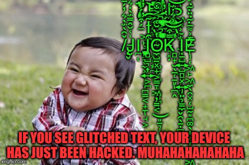 Evil Toddler Meme | T̸͎̪̞̘͚̤̀̿̿̓͆͐̾̐͆̈̀̓̈́̓͘Ḩ̴̧̡̨͚͍͉̬̩͓͈͙̪̗̩̩̈̽̏͂̋͆̏͐̈̾̅̎̽͐̚̕̚͜͝͝Ì̵̳̲̣̥͖͍̗̈́̊̈̀͑̑̓͋͌̓̓̽̿͊͆Ι͈̥̞̝̦̬̘͈̣S̶̢̨̛͖͇̹̰͙̦̼͈͎̳̦̫̗̟̻̦̬͙̬̯̖̱̣̪̞̃͂͑͝ ̶̧̡̢͖̙͇̱̬̼͓̜̩̞̪̳͔̟̱̘͕́͒́̀̍͌̓̎͋̑̃̂̈́̇̐̕̕͘͘͝Ĩ̵̯̪̤̯͠S̵̡̨̙͈͚̦͓͚̱͓̺̜̼̻̪̝̾͋͒̽͒́͛̏̉ ̴̢̢̢̛̛̛̱̩̜̠̖͉͉̙̳͕͉͍͕̘̪̲͓̮̰͔̤̥̭͕͎́̌̑̓̓͑͌͑̅̊̾̉̐͐̈́͐͗̒͆͆̕̕̕̚͜͠͝Â̷̯͓̦̝̂̃̈̅̓͛̓̈́̔̎̎̋͌̇͗̿̌͒͛̍̇͘͘͝͝ ̸̨̛̬̌͂̀̈́̀͛̓́̄͛̓̊͌̓́͗̌̍̔̾̐́̽̍͊͝J̶̬̍͑̆̂̿̈́̀̇͛͒̾͒̉̓̆Ι̪̜Ι̢̧̢̻̺͉͎͍͕̪̪̪̞̞̲̙O̴̡̼̺̠͓̟͕̳̞͖̦͇͔͈̱͉̔̆͑͐̐̚̚͜K̵̢̻̟̮̖̲̜̠͈̪̭̿͒͗͛̇̈́̈́̌̎̄̊͐̑̓͑́͘͝͝Ι̡̣̱̺͍̺̻͓͍̤̹͇̼Ē̷̢̡̜͖̙͖̼̖̯͓̜̺̰͈̪͚̖͙̜̞̩̬̼͖̥̜͎͗͌̅͊̈͊͐̈̋̽͑͐̇͊̅́̇̽͊͂͂͛; IF YOU SEE GLITCHED TEXT, YOUR DEVICE HAS JUST BEEN HACKED. MUHAHAHAHAHAHA | image tagged in memes,evil toddler | made w/ Imgflip meme maker
