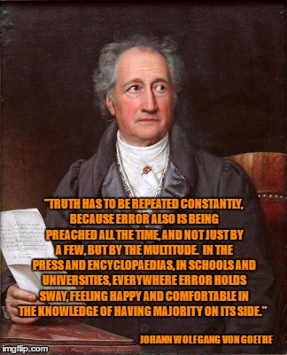 Johann Wolfgang von Goethe | "TRUTH HAS TO BE REPEATED CONSTANTLY, BECAUSE ERROR ALSO IS BEING PREACHED ALL THE TIME, AND NOT JUST BY A FEW, BUT BY THE MULTITUDE.  IN THE PRESS AND ENCYCLOPAEDIAS, IN SCHOOLS AND UNIVERSITIES, EVERYWHERE ERROR HOLDS SWAY, FEELING HAPPY AND COMFORTABLE IN THE KNOWLEDGE OF HAVING MAJORITY ON ITS SIDE."; JOHANN WOLFGANG VON GOETHE | image tagged in quotes,historical meme,real life | made w/ Imgflip meme maker