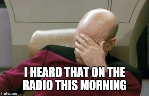 Captain Picard Facepalm Meme | I HEARD THAT ON THE RADIO THIS MORNING | image tagged in memes,captain picard facepalm | made w/ Imgflip meme maker