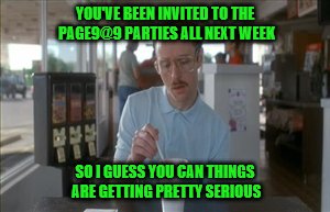 So I Guess You Can Say Things Are Getting Pretty Serious | YOU'VE BEEN INVITED TO THE PAGE9@9 PARTIES ALL NEXT WEEK; SO I GUESS YOU CAN THINGS ARE GETTING PRETTY SERIOUS | image tagged in memes,so i guess you can say things are getting pretty serious | made w/ Imgflip meme maker