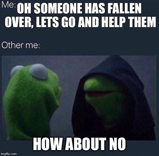 Evil Kermit | OH SOMEONE HAS FALLEN OVER, LETS GO AND HELP THEM; HOW ABOUT NO | image tagged in evil kermit | made w/ Imgflip meme maker
