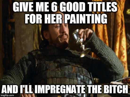 GIVE ME 6 GOOD TITLES FOR HER PAINTING AND I'LL IMPREGNATE THE B**CH | made w/ Imgflip meme maker
