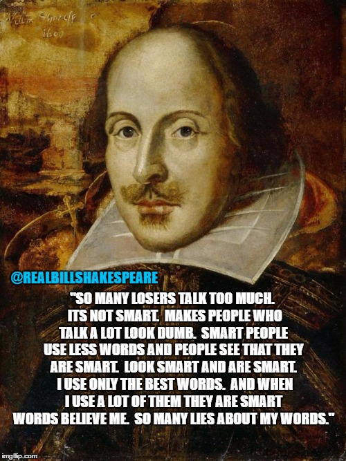 William Shakespeare | "SO MANY LOSERS TALK TOO MUCH.  ITS NOT SMART.  MAKES PEOPLE WHO TALK A LOT LOOK DUMB.  SMART PEOPLE USE LESS WORDS AND PEOPLE SEE THAT THEY ARE SMART.  LOOK SMART AND ARE SMART.  I USE ONLY THE BEST WORDS.  AND WHEN I USE A LOT OF THEM THEY ARE SMART WORDS BELIEVE ME.  SO MANY LIES ABOUT MY WORDS."; @REALBILLSHAKESPEARE | image tagged in william shakespeare | made w/ Imgflip meme maker