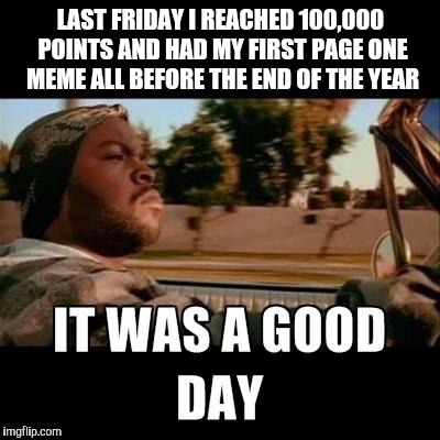 Thanks to everyone that helped me reach these two goals. | LAST FRIDAY I REACHED 100,000 POINTS AND HAD MY FIRST PAGE ONE MEME ALL BEFORE THE END OF THE YEAR | image tagged in it was a good day,goals,page one,thanks | made w/ Imgflip meme maker