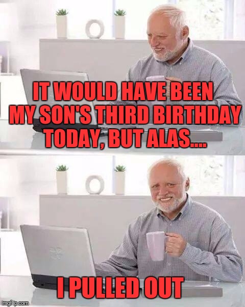 Hide the Pain Harold Meme | IT WOULD HAVE BEEN MY SON'S THIRD BIRTHDAY TODAY, BUT ALAS.... I PULLED OUT | image tagged in memes,hide the pain harold | made w/ Imgflip meme maker