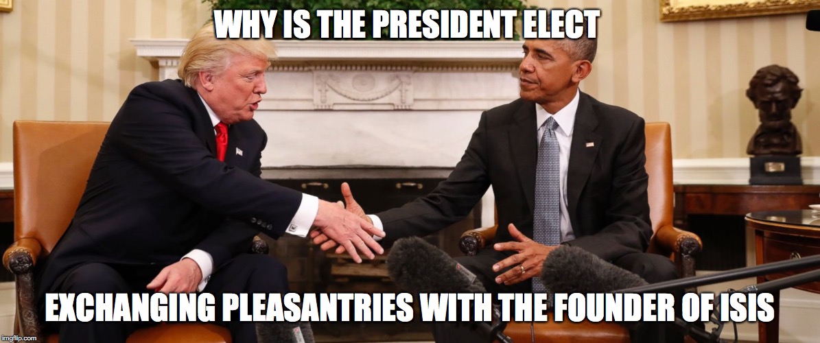 Why is the President-Elect exchanging pleasantries with the founder of ISIS | WHY IS THE PRESIDENT ELECT; EXCHANGING PLEASANTRIES WITH THE FOUNDER OF ISIS | image tagged in obama,trump,isis | made w/ Imgflip meme maker