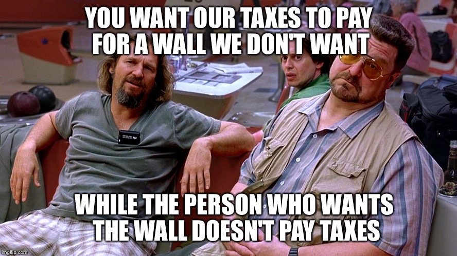 The Big Lebowski Dude, Donnie, Walter | YOU WANT OUR TAXES TO PAY FOR A WALL WE DON'T WANT; WHILE THE PERSON WHO WANTS THE WALL DOESN'T PAY TAXES | image tagged in the big lebowski dude donnie walter | made w/ Imgflip meme maker