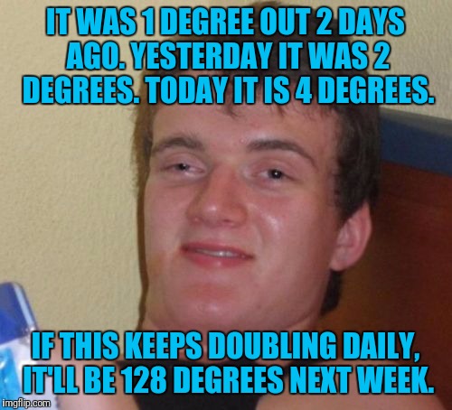 Talk About Global Warming | IT WAS 1 DEGREE OUT 2 DAYS AGO. YESTERDAY IT WAS 2 DEGREES. TODAY IT IS 4 DEGREES. IF THIS KEEPS DOUBLING DAILY, IT'LL BE 128 DEGREES NEXT WEEK. | image tagged in memes,10 guy,weather,cold weather,temperature,global warming | made w/ Imgflip meme maker