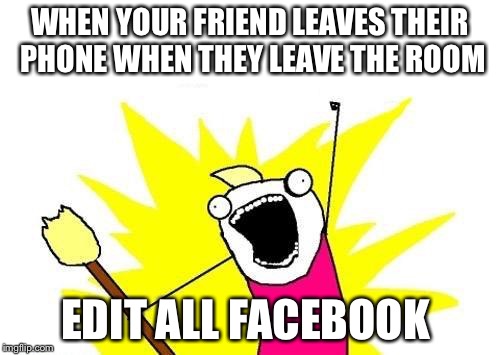 X All The Y Meme | WHEN YOUR FRIEND LEAVES THEIR PHONE WHEN THEY LEAVE THE ROOM; EDIT ALL FACEBOOK | image tagged in memes,x all the y | made w/ Imgflip meme maker