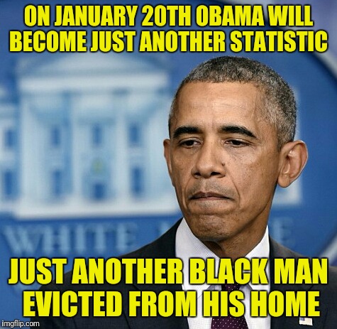 Just saying | ON JANUARY 20TH OBAMA WILL BECOME JUST ANOTHER STATISTIC; JUST ANOTHER BLACK MAN EVICTED FROM HIS HOME | image tagged in sad obama,memes | made w/ Imgflip meme maker