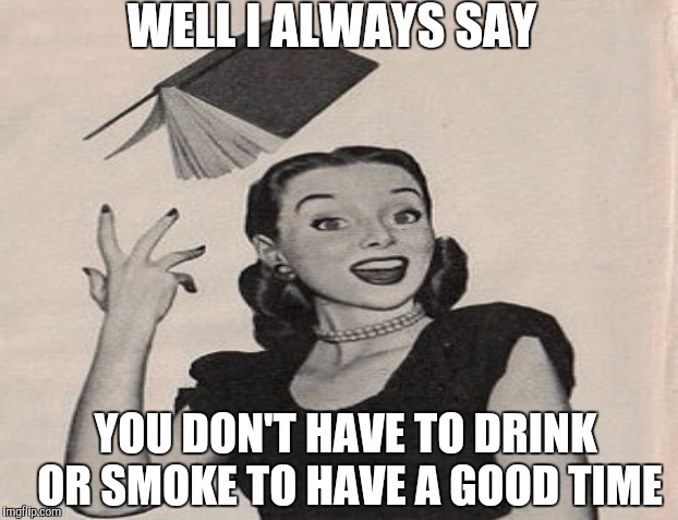 WELL I ALWAYS SAY YOU DON'T HAVE TO DRINK OR SMOKE TO HAVE A GOOD TIME | made w/ Imgflip meme maker