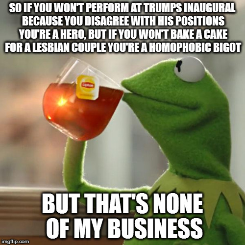 But That's None Of My Business Meme | SO IF YOU WON'T PERFORM AT TRUMPS INAUGURAL BECAUSE YOU DISAGREE WITH HIS POSITIONS YOU'RE A HERO, BUT IF YOU WON'T BAKE A CAKE FOR A LESBIAN COUPLE YOU'RE A HOMOPHOBIC BIGOT; BUT THAT'S NONE OF MY BUSINESS | image tagged in memes,but thats none of my business,kermit the frog | made w/ Imgflip meme maker